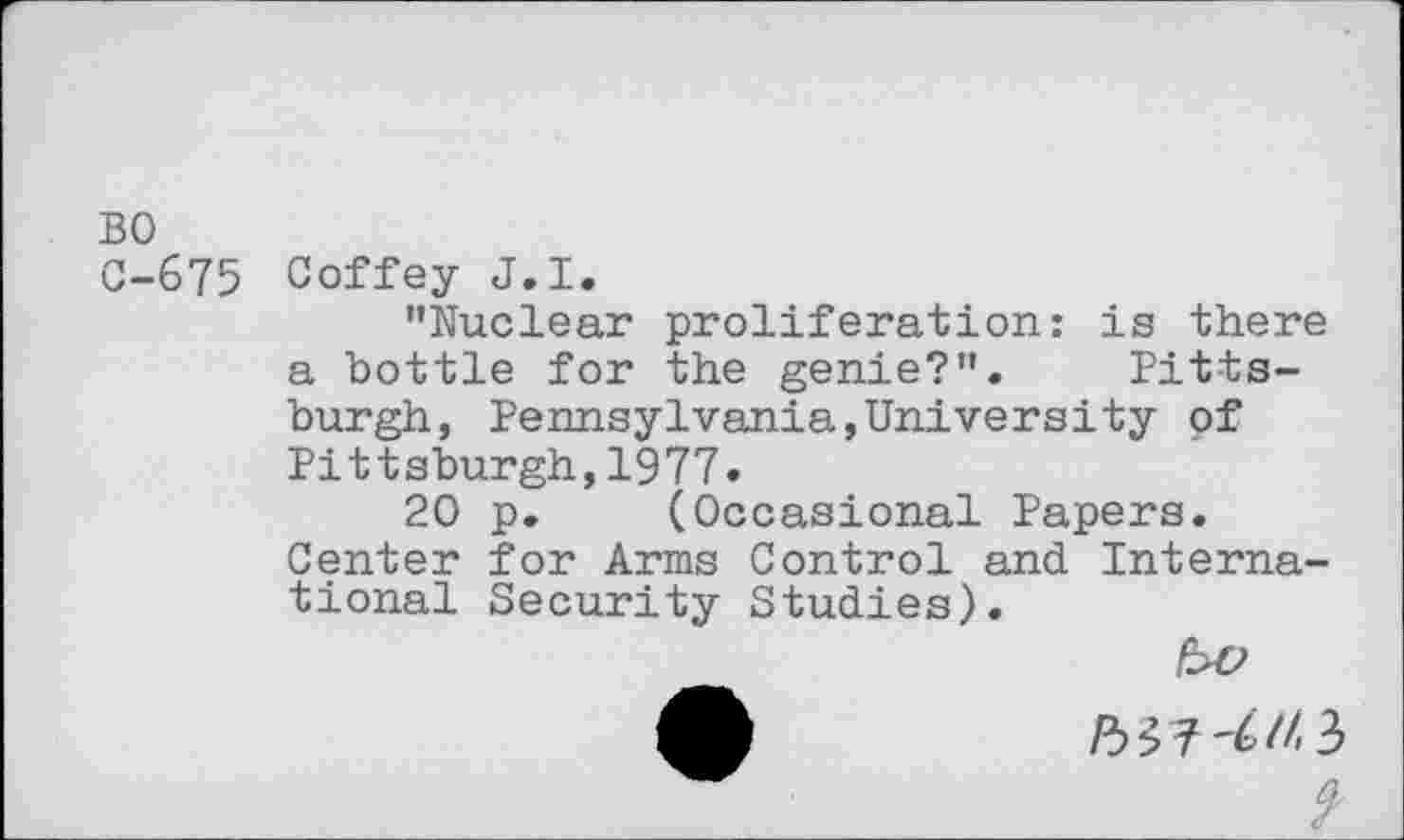 ﻿BO C-675
Coffey J.I.
’’Nuclear proliferation: is there a bottle for the genie?”. Pittsburgh, Pennsylvania,University of Pittsburgh,1977.
20 p. (Occasional Papers. Center for Arms Control and International Security Studies).
bv